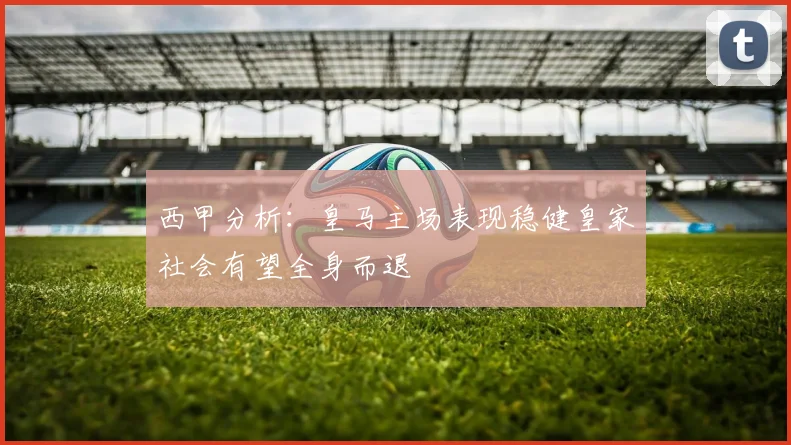 西甲分析：皇马主场表现稳健皇家社会有望全身而退