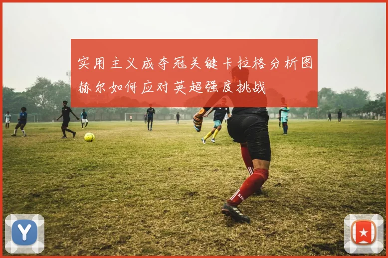 实用主义成夺冠关键卡拉格分析图赫尔如何应对英超强度挑战