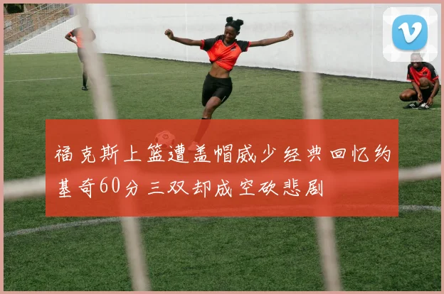 福克斯上篮遭盖帽威少经典回忆约基奇60分三双却成空砍悲剧