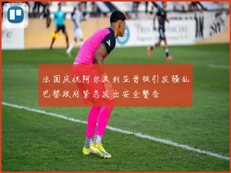 法国庆祝阿尔及利亚晋级引发骚乱巴黎政府紧急发出安全警告