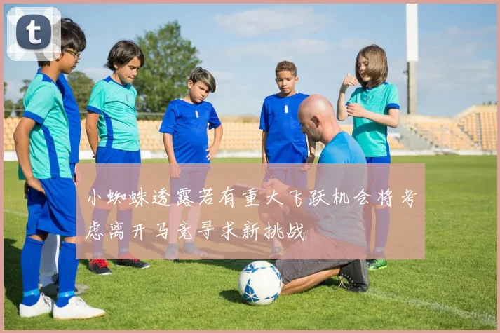 小蜘蛛透露若有重大飞跃机会将考虑离开马竞寻求新挑战