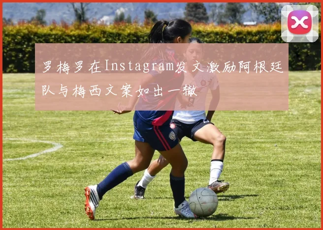罗梅罗在Instagram发文激励阿根廷队与梅西文案如出一辙
