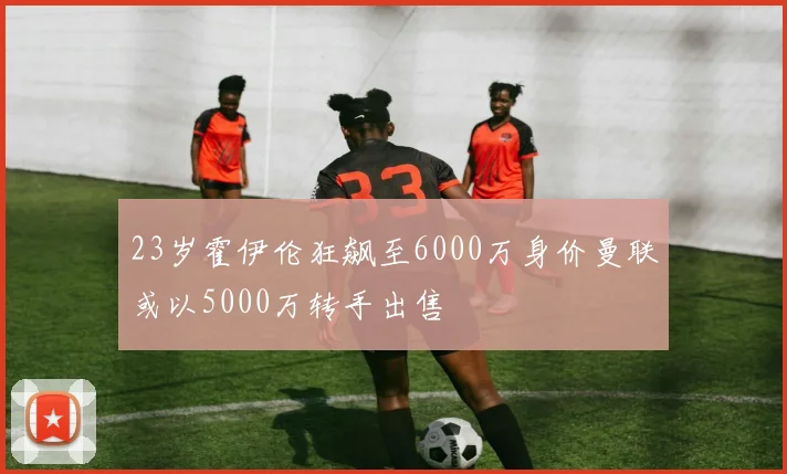 23岁霍伊伦狂飙至6000万身价曼联或以5000万转手出售