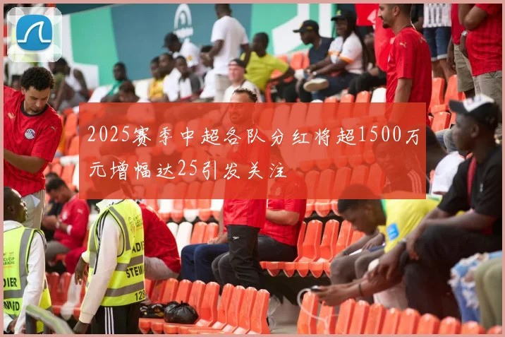 2025赛季中超各队分红将超1500万元增幅达25引发关注