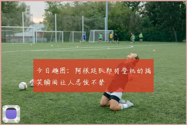 今日趣图：阿根廷队即将登机的搞笑瞬间让人忍俊不禁