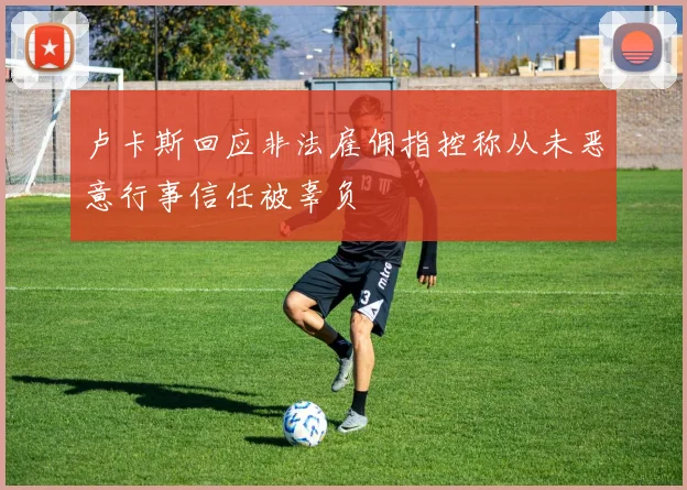 卢卡斯回应非法雇佣指控称从未恶意行事信任被辜负