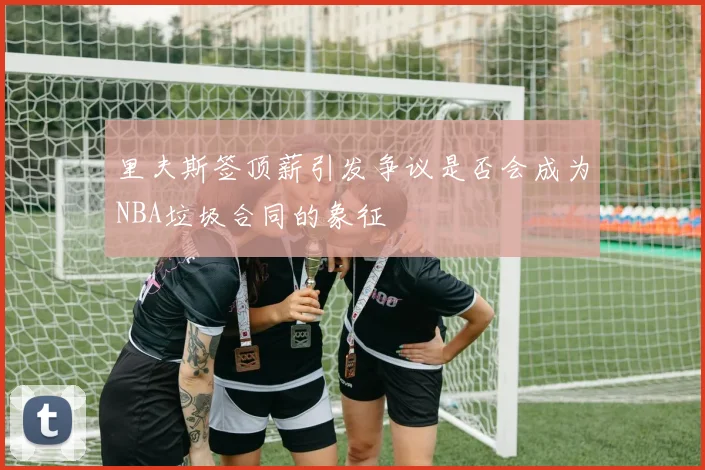 里夫斯签顶薪引发争议是否会成为NBA垃圾合同的象征
