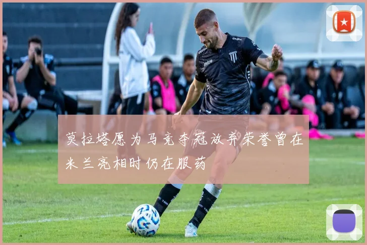 莫拉塔愿为马竞夺冠放弃荣誉曾在米兰亮相时仍在服药