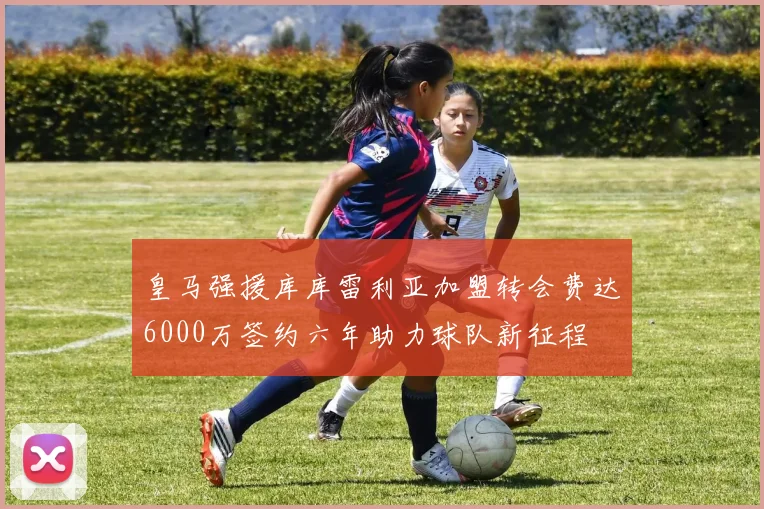 皇马强援库库雷利亚加盟转会费达6000万签约六年助力球队新征程