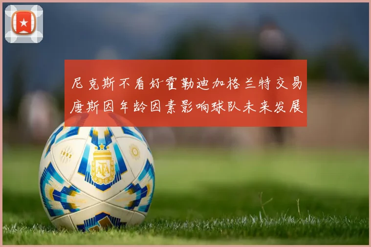 尼克斯不看好霍勒迪加格兰特交易唐斯因年龄因素影响球队未来发展