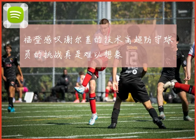 福登感叹谢尔基的技术高超防守球员的挑战真是难以想象