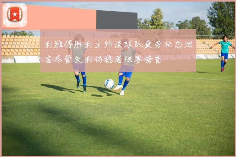 利雅得胜利主帅谈球队疲劳状态坦言尽管失利仍稳居联赛榜首