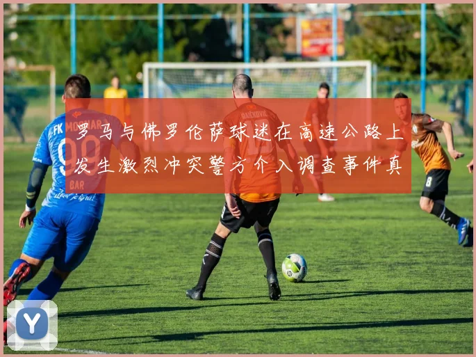 罗马与佛罗伦萨球迷在高速公路上发生激烈冲突警方介入调查事件真相