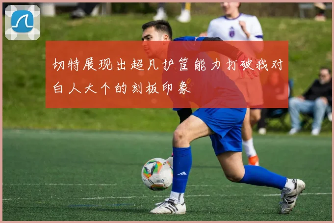 切特展现出超凡护筐能力打破我对白人大个的刻板印象