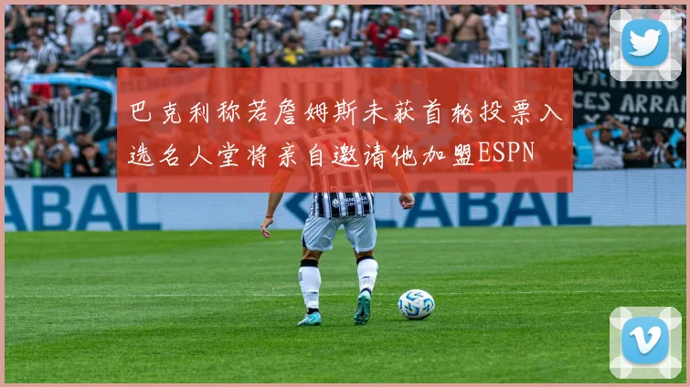 巴克利称若詹姆斯未获首轮投票入选名人堂将亲自邀请他加盟ESPN